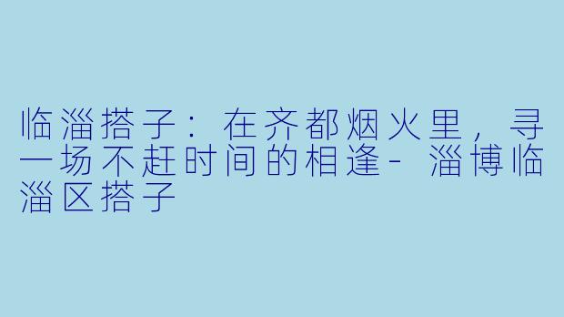 临淄搭子：在齐都烟火里，寻一场不赶时间的相逢-淄博临淄区搭子