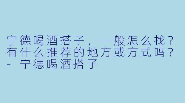 宁德喝酒搭子,一般怎么找?有什么推荐的地方或方式吗?-宁德喝酒搭子
