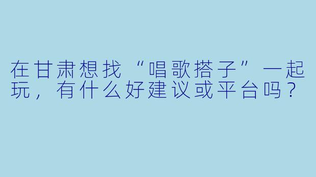 在甘肃想找“唱歌搭子”一起玩,有什么好建议或平台吗?