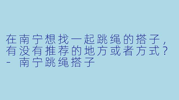 在南宁想找一起跳绳的搭子，有没有推荐的地方或者方式？-南宁跳绳搭子