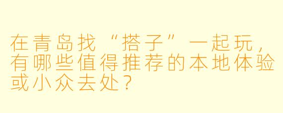 在青岛找“搭子”一起玩,有哪些值得推荐的本地体验或小众去处?
