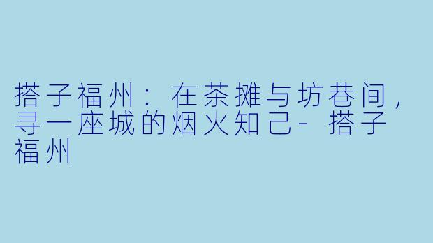 搭子福州：在茶摊与坊巷间，寻一座城的烟火知己-搭子 福州