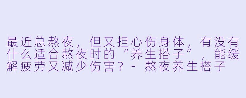 最近总熬夜，但又担心伤身体，有没有什么适合熬夜时的“养生搭子”，能缓解疲劳又减少伤害？-熬夜养生搭子