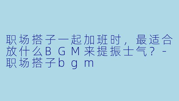 职场搭子一起加班时，最适合放什么BGM来提振士气？-职场搭子bgm