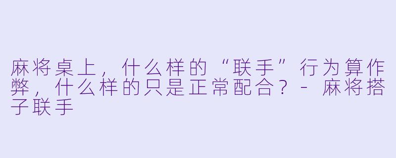 麻将桌上，什么样的“联手”行为算作弊，什么样的只是正常配合？-麻将搭子联手