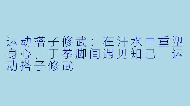 运动搭子修武:在汗水中重塑身心,于拳脚间遇见知己-运动搭子修武