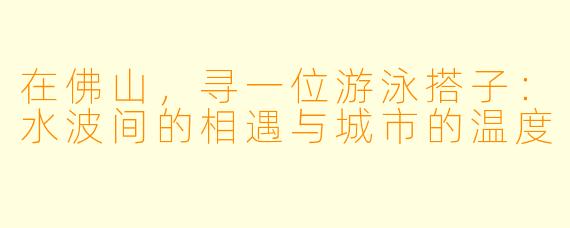 在佛山,寻一位游泳搭子:水波间的相遇与城市的温度
