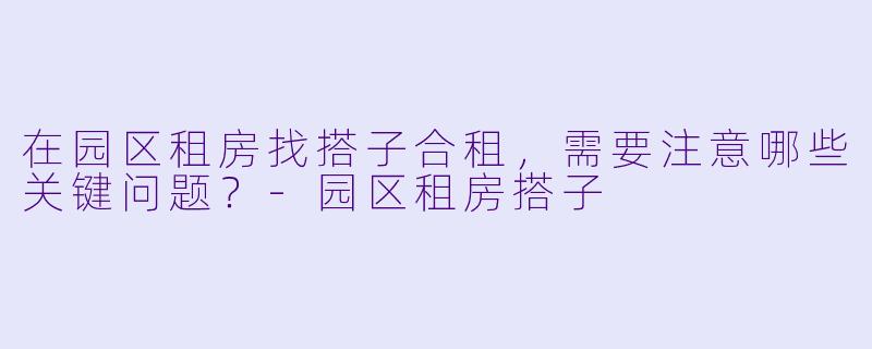 在园区租房找搭子合租，需要注意哪些关键问题？-园区租房搭子