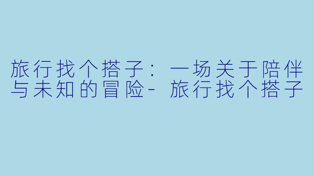 旅行找个搭子：一场关于陪伴与未知的冒险-旅行找个搭子