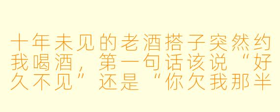 十年未见的老酒搭子突然约我喝酒，第一句话该说“好久不见”还是“你欠我那半杯酒终于要还了”？