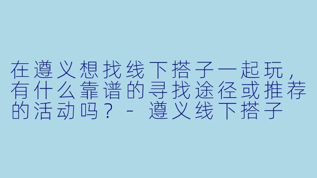 在遵义想找线下搭子一起玩，有什么靠谱的寻找途径或推荐的活动吗？-遵义线下搭子