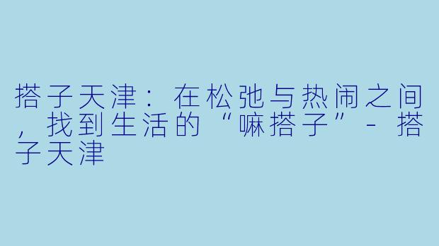 搭子天津：在松弛与热闹之间，找到生活的“嘛搭子”-搭子天津