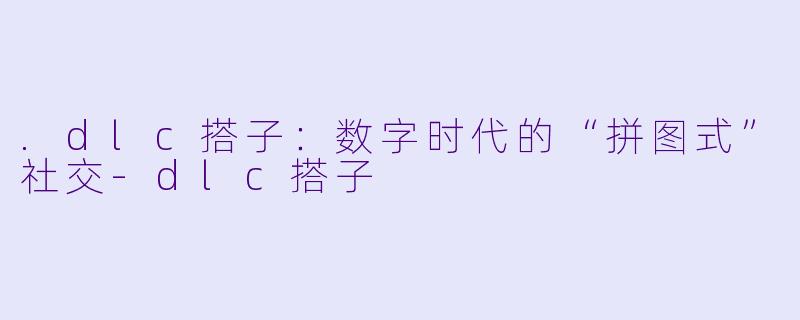 .dlc搭子：数字时代的“拼图式”社交-dlc搭子