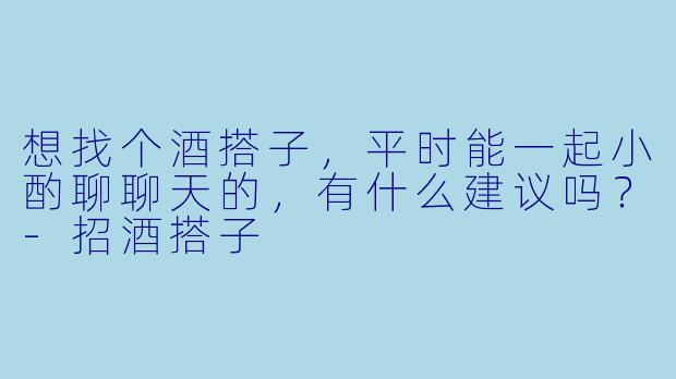 想找个酒搭子，平时能一起小酌聊聊天的，有什么建议吗？-招酒搭子