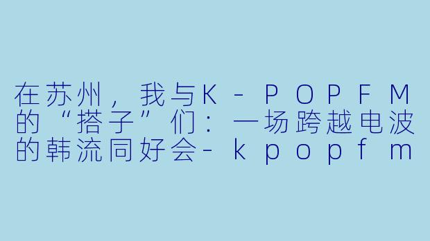 在苏州，我与K-POPFM的“搭子”们：一场跨越电波的韩流同好会-kpopfm苏州搭子