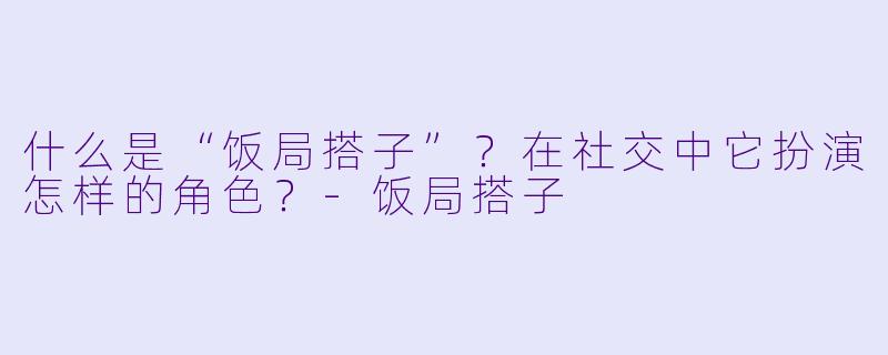 什么是“饭局搭子”？在社交中它扮演怎样的角色？-饭局搭子
