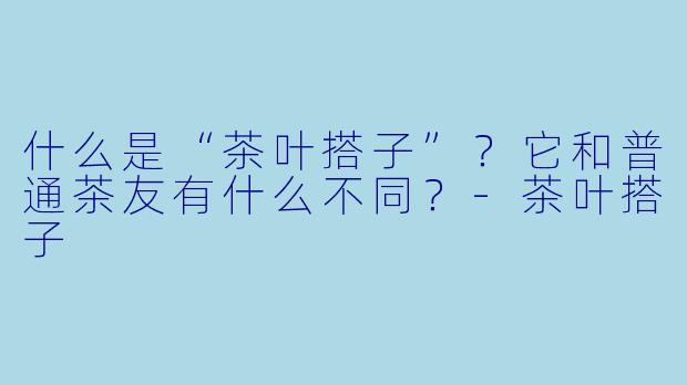 什么是“茶叶搭子”？它和普通茶友有什么不同？-茶叶搭子