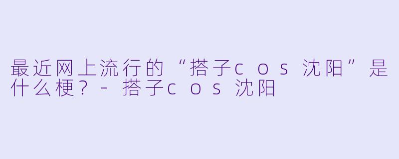 最近网上流行的“搭子cos沈阳”是什么梗？-搭子cos沈阳