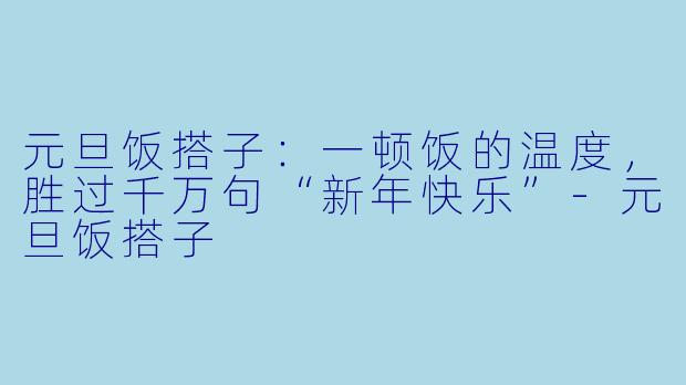 元旦饭搭子：一顿饭的温度，胜过千万句“新年快乐”-元旦饭搭子