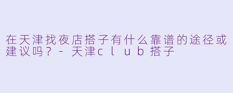 在天津找夜店搭子有什么靠谱的途径或建议吗？-天津club搭子