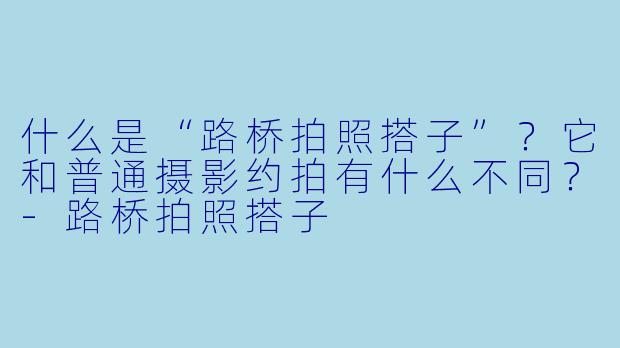 什么是“路桥拍照搭子”？它和普通摄影约拍有什么不同？