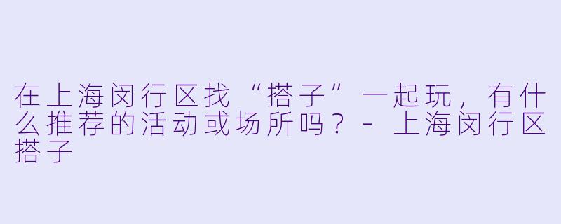 在上海闵行区找“搭子”一起玩，有什么推荐的活动或场所吗？-上海闵行区搭子