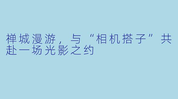 禅城漫游，与“相机搭子”共赴一场光影之约