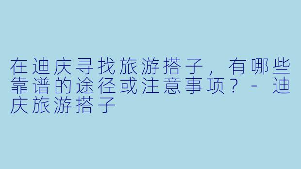 在迪庆寻找旅游搭子,有哪些靠谱的途径或注意事项?-迪庆旅游搭子