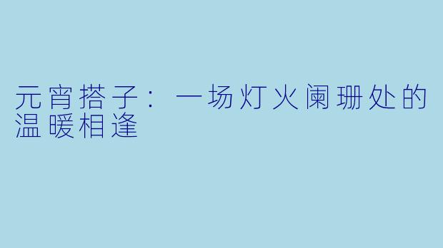 元宵搭子：一场灯火阑珊处的温暖相逢