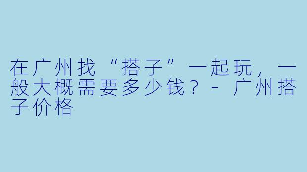 在广州找“搭子”一起玩，一般大概需要多少钱？-广州搭子价格
