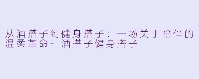 从酒搭子到健身搭子：一场关于陪伴的温柔革命