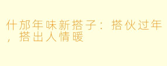 什邡年味新搭子:搭伙过年,搭出人情暖