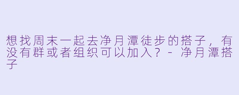 想找周末一起去净月潭徒步的搭子，有没有群或者组织可以加入？-净月潭搭子