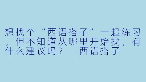 想找个“西语搭子”一起练习,但不知道从哪里开始找,有什么建议吗?-西语搭子