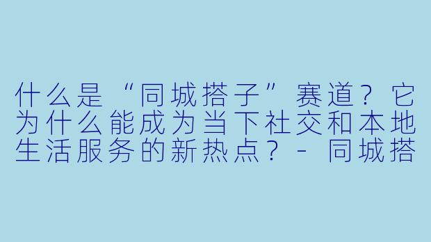 什么是“同城搭子”赛道？它为什么能成为当下社交和本地生活服务的新热点？-同城搭子赛道