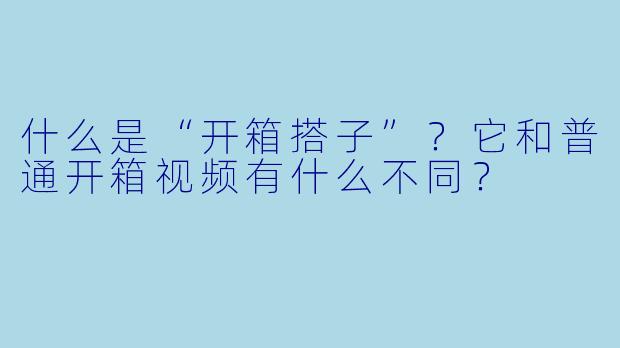什么是“开箱搭子”?它和普通开箱视频有什么不同?