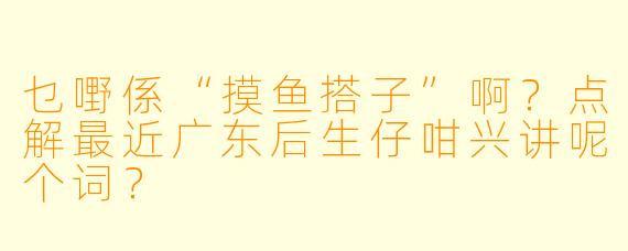 乜嘢係“摸鱼搭子”啊？点解最近广东后生仔咁兴讲呢个词？