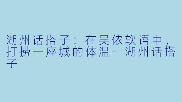 湖州话搭子：在吴侬软语中，打捞一座城的体温-湖州话搭子