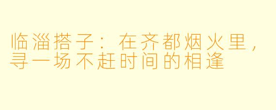 临淄搭子：在齐都烟火里，寻一场不赶时间的相逢