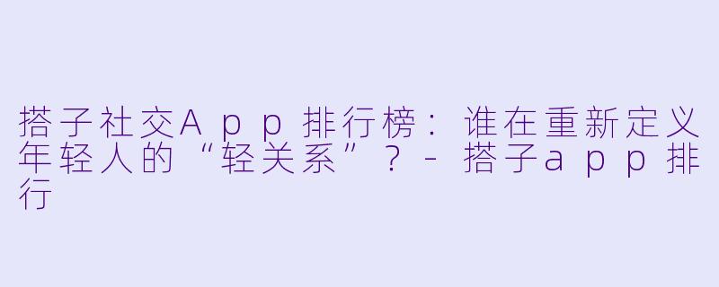 搭子社交App排行榜：谁在重新定义年轻人的“轻关系”？-搭子app排行