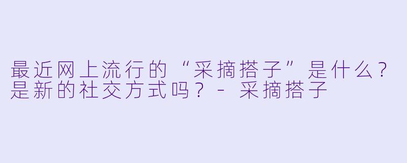 最近网上流行的“采摘搭子”是什么？是新的社交方式吗？-采摘搭子