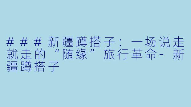 ###新疆蹲搭子：一场说走就走的“随缘”旅行革命-新疆蹲搭子