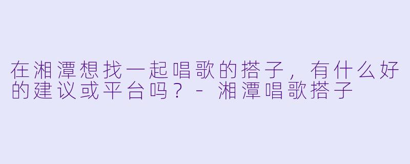 在湘潭想找一起唱歌的搭子，有什么好的建议或平台吗？-湘潭唱歌搭子
