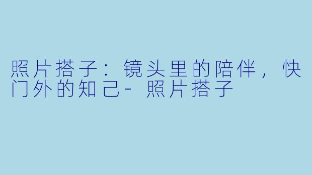 照片搭子：镜头里的陪伴，快门外的知己-照片搭子