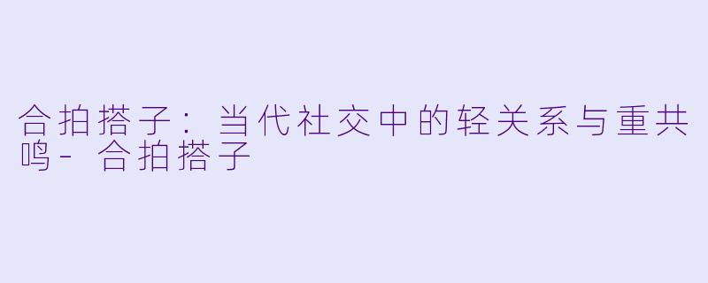 合拍搭子：当代社交中的轻关系与重共鸣-合拍搭子