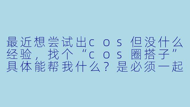 最近想尝试出cos但没什么经验，找个“cos圈搭子”具体能帮我什么？是必须一起出同一个作品吗？