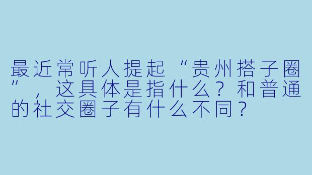 最近常听人提起“贵州搭子圈”，这具体是指什么？和普通的社交圈子有什么不同？