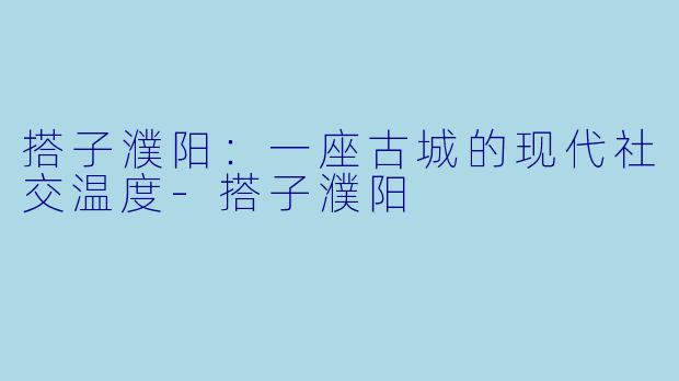 搭子濮阳:一座古城的现代社交温度-搭子濮阳
