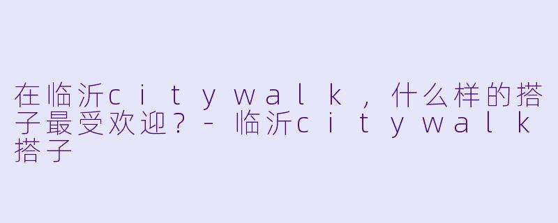 在临沂citywalk，什么样的搭子最受欢迎？-临沂citywalk搭子