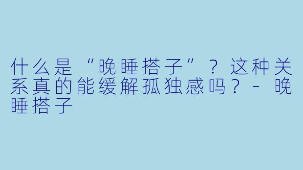 什么是“晚睡搭子”？这种关系真的能缓解孤独感吗？-晚睡搭子